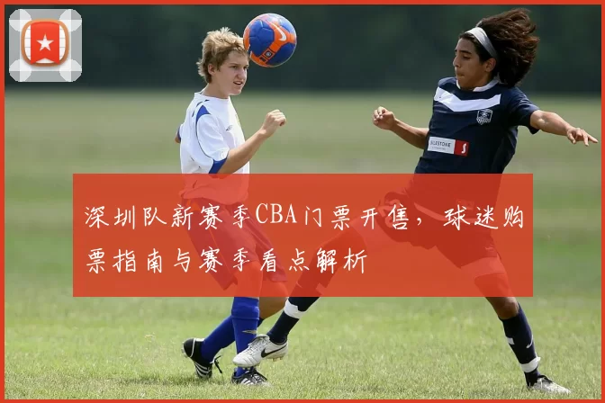 深圳队新赛季CBA门票开售，球迷购票指南与赛季看点解析