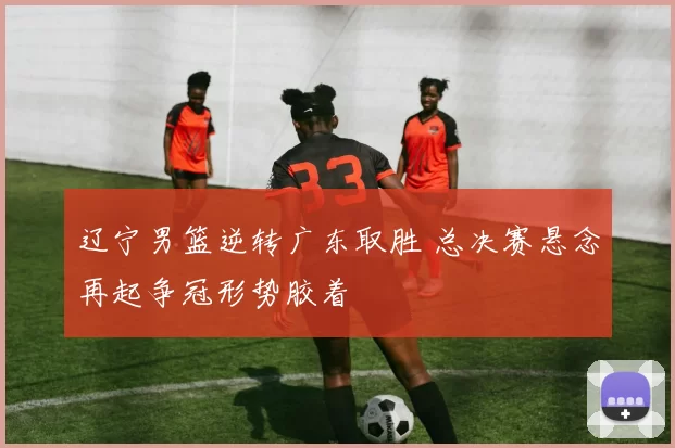 辽宁男篮逆转广东取胜 总决赛悬念再起争冠形势胶着