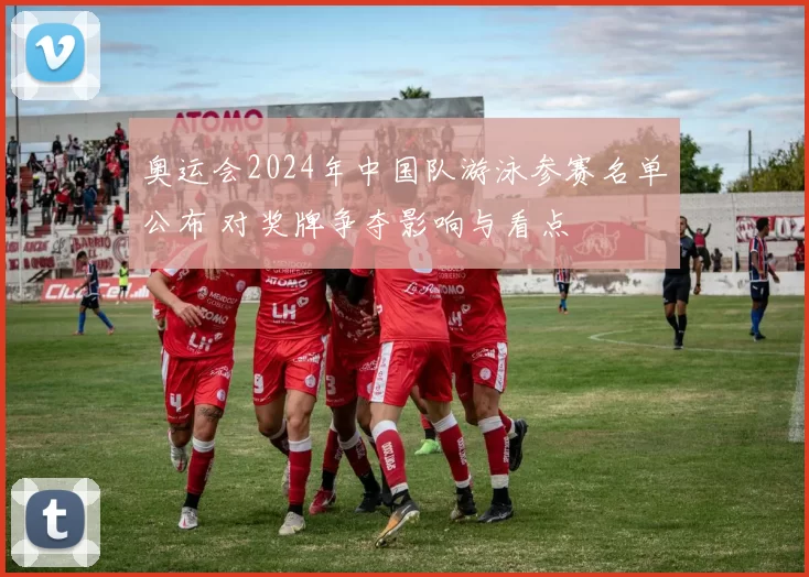 奥运会2024年中国队游泳参赛名单公布 对奖牌争夺影响与看点