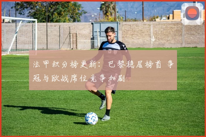 法甲积分榜更新：巴黎稳居榜首 争冠与欧战席位竞争加剧