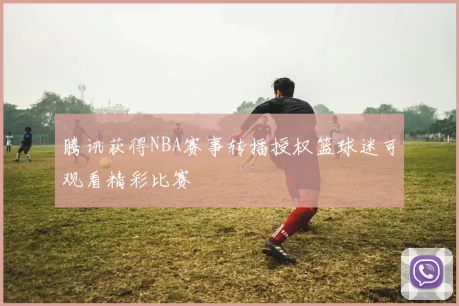 腾讯获得NBA赛事转播授权篮球迷可观看精彩比赛