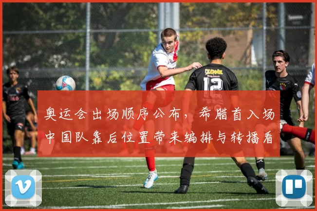 奥运会出场顺序公布，希腊首入场中国队靠后位置带来编排与转播看点