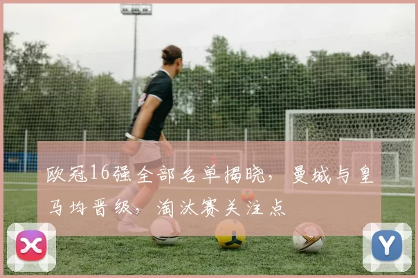 欧冠16强全部名单揭晓，曼城与皇马均晋级，淘汰赛关注点