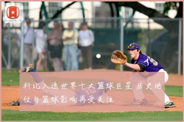 科比入选世界十大篮球巨星 历史地位与篮球影响再受关注