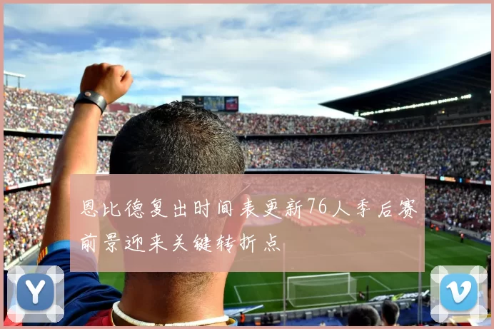 恩比德复出时间表更新76人季后赛前景迎来关键转折点