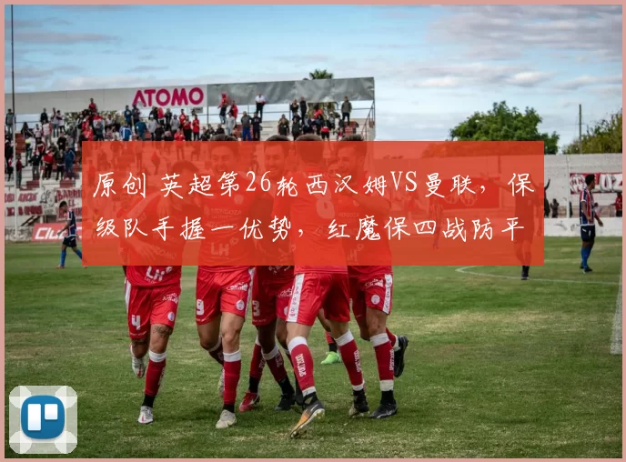 原创 英超第26轮西汉姆VS曼联，保级队手握一优势，红魔保四战防平局