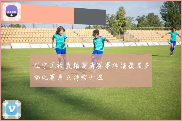 辽宁卫视直播高清赛事转播覆盖多场比赛看点持续升温