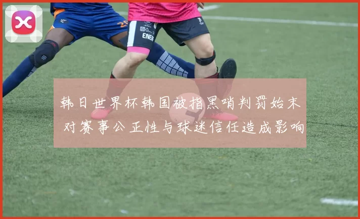 韩日世界杯韩国被指黑哨判罚始末 对赛事公正性与球迷信任造成影响