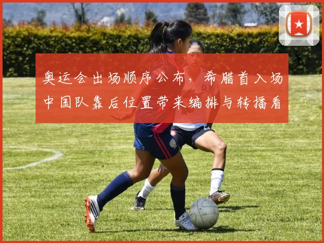 奥运会出场顺序公布，希腊首入场中国队靠后位置带来编排与转播看点