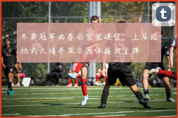 冬奥冠军曲春雨官宣退役：上届搭档武大靖夺混合团体接力金牌