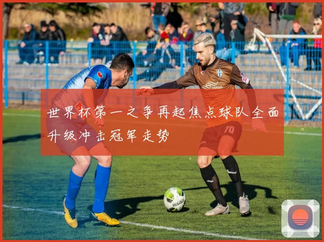 世界杯第一之争再起焦点球队全面升级冲击冠军走势