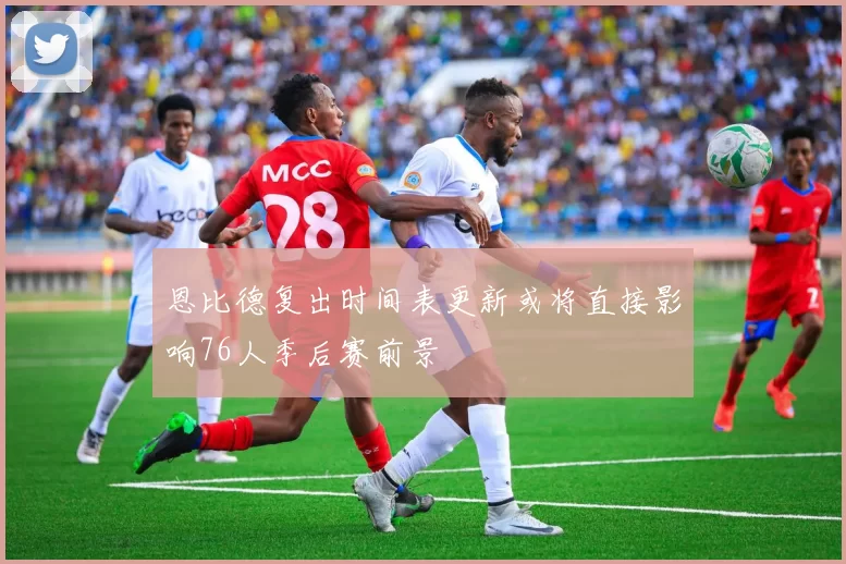 恩比德复出时间表更新或将直接影响76人季后赛前景