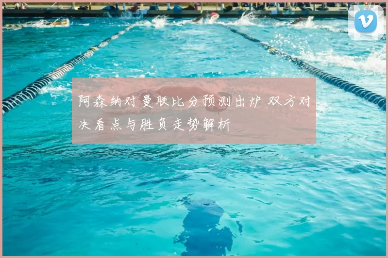 阿森纳对曼联比分预测出炉 双方对决看点与胜负走势解析