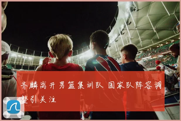 齐麟离开男篮集训队 国家队阵容调整引关注