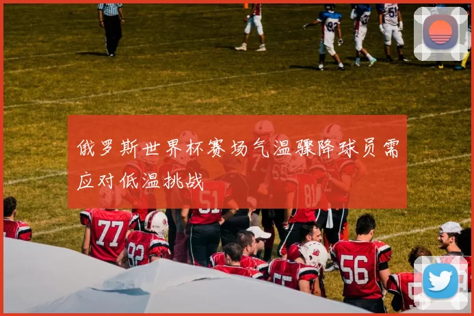 俄罗斯世界杯赛场气温骤降球员需应对低温挑战