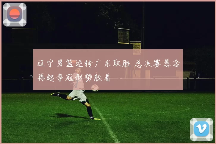 辽宁男篮逆转广东取胜 总决赛悬念再起争冠形势胶着