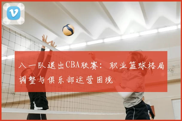 八一队退出CBA联赛：职业篮球格局调整与俱乐部运营困境