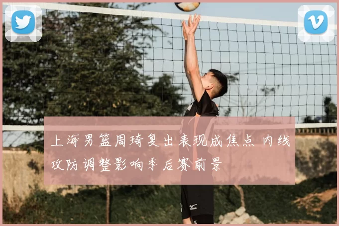 上海男篮周琦复出表现成焦点 内线攻防调整影响季后赛前景