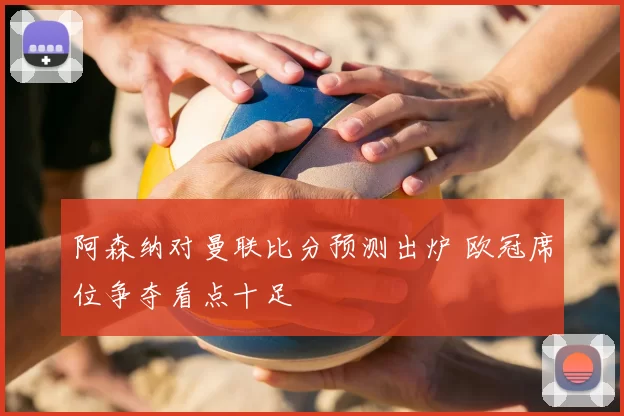 阿森纳对曼联比分预测出炉 欧冠席位争夺看点十足