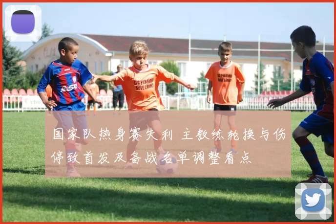 国家队热身赛失利 主教练轮换与伤停致首发及备战名单调整看点
