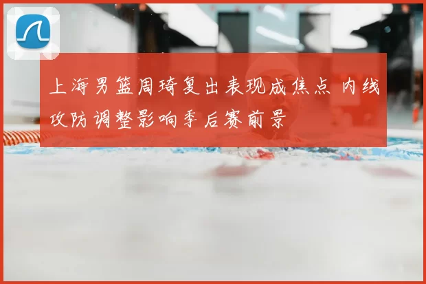 上海男篮周琦复出表现成焦点 内线攻防调整影响季后赛前景