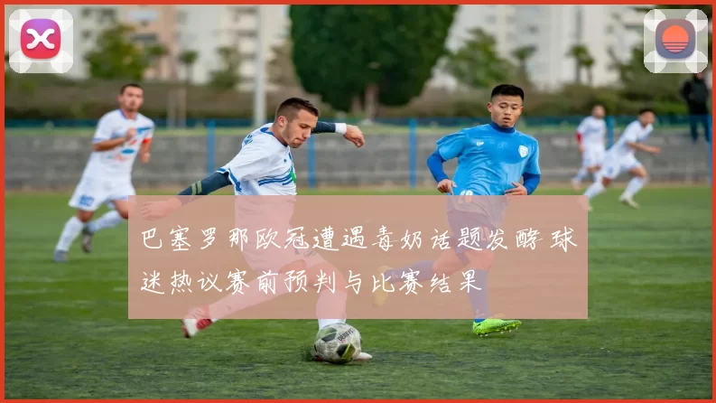 巴塞罗那欧冠遭遇毒奶话题发酵 球迷热议赛前预判与比赛结果