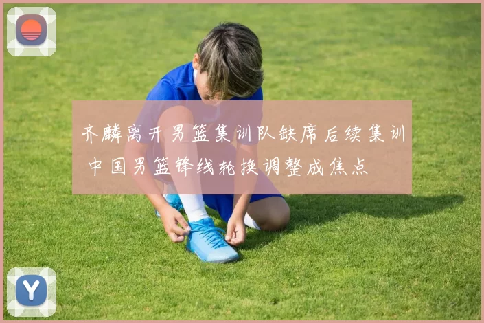 齐麟离开男篮集训队缺席后续集训 中国男篮锋线轮换调整成焦点