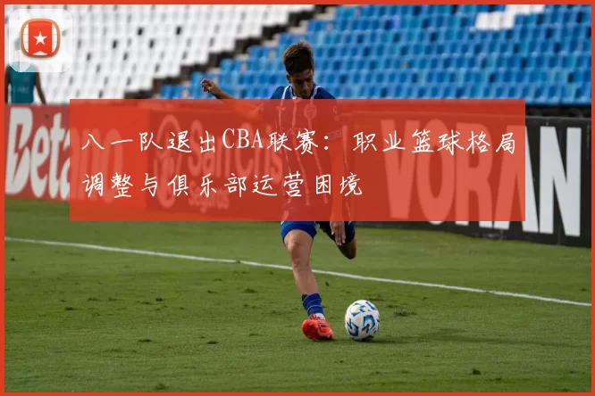 八一队退出CBA联赛：职业篮球格局调整与俱乐部运营困境