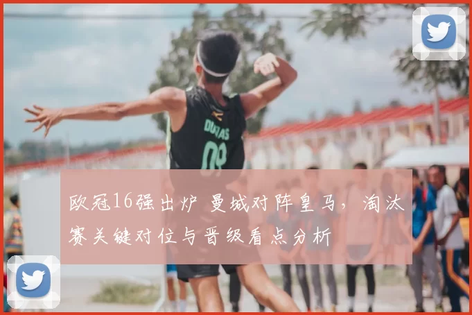 欧冠16强出炉 曼城对阵皇马，淘汰赛关键对位与晋级看点分析