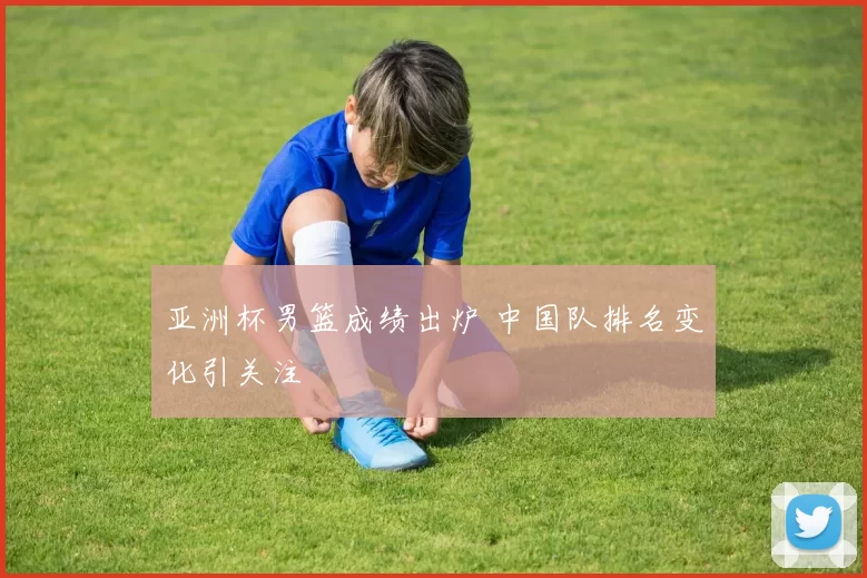 亚洲杯男篮成绩出炉 中国队排名变化引关注