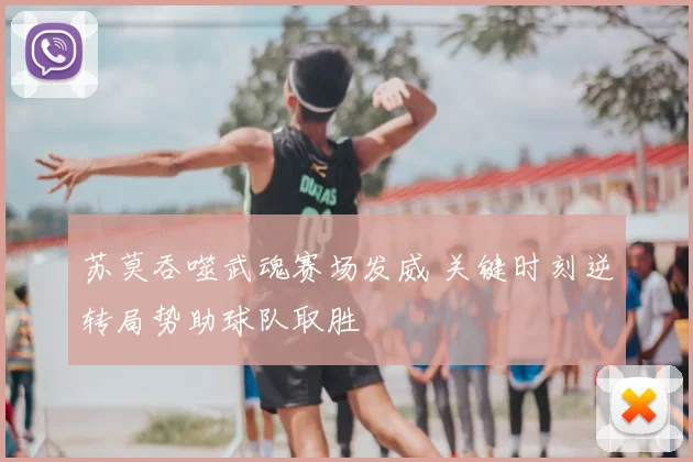 苏莫吞噬武魂赛场发威 关键时刻逆转局势助球队取胜