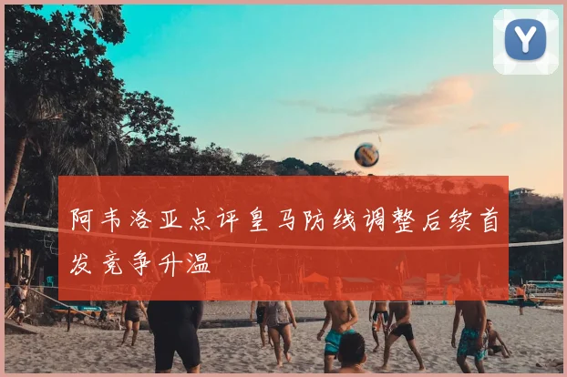 阿韦洛亚点评皇马防线调整后续首发竞争升温