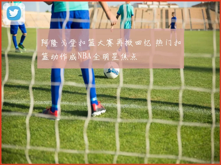 阿隆戈登扣篮大赛再掀回忆 热门扣篮动作成NBA全明星焦点