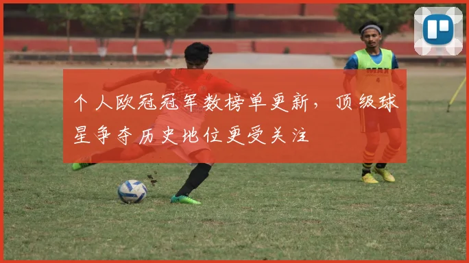 个人欧冠冠军数榜单更新，顶级球星争夺历史地位更受关注