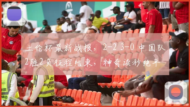 土伦杯最新战报，2-2 3-0 中国队2胜2负征程结束，神奇读秒绝平
