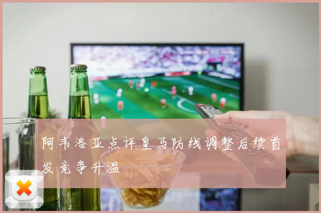 阿韦洛亚点评皇马防线调整后续首发竞争升温