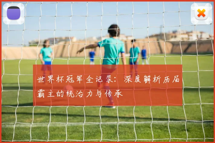 世界杯冠军全记录：深度解析历届霸主的统治力与传承