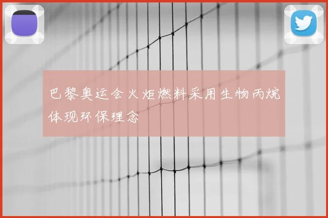 巴黎奥运会火炬燃料采用生物丙烷体现环保理念